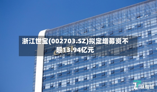浙江世宝(002703.SZ)拟定增募资不超13.94亿元-第2张图片