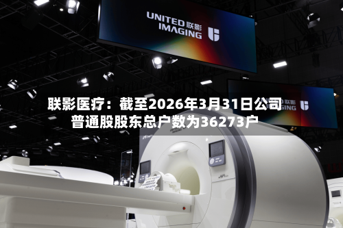 联影医疗：截至2026年3月31日公司普通股股东总户数为36273户-第2张图片