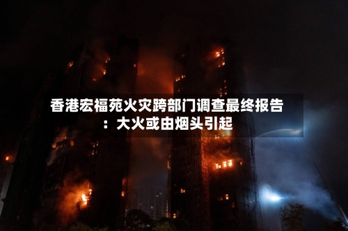 香港宏福苑火灾跨部门调查最终报告:大火或由烟头引起-第3张图片