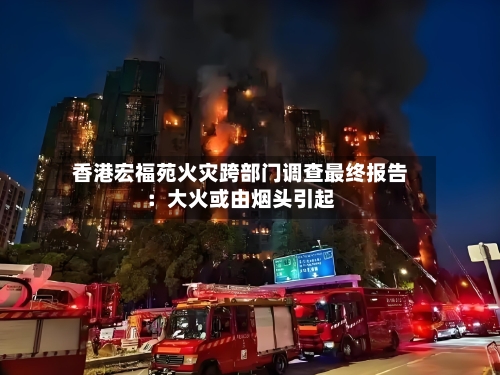 香港宏福苑火灾跨部门调查最终报告:大火或由烟头引起-第2张图片