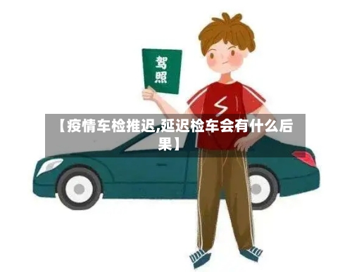 【疫情车检推迟,延迟检车会有什么后果】-第3张图片