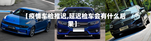 【疫情车检推迟,延迟检车会有什么后果】-第2张图片