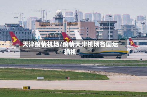 天津疫情机场/疫情天津机场各国运输机