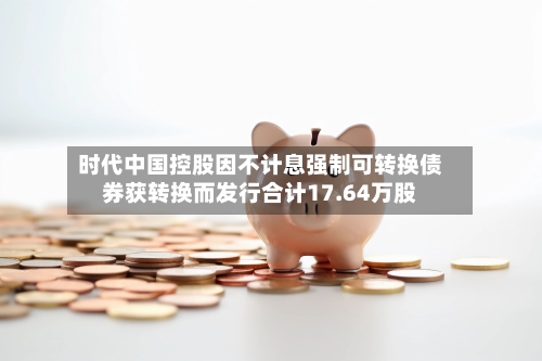 时代中国控股因不计息强制可转换债券获转换而发行合计17.64万股-第2张图片