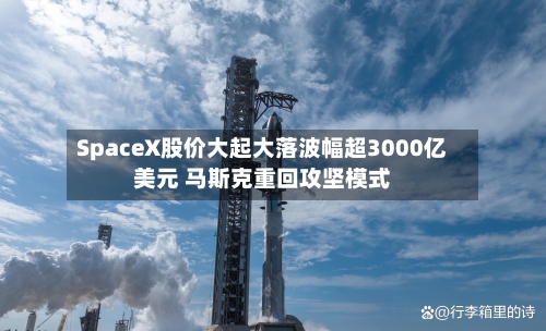 SpaceX股价大起大落波幅超3000亿美元 马斯克重回攻坚模式