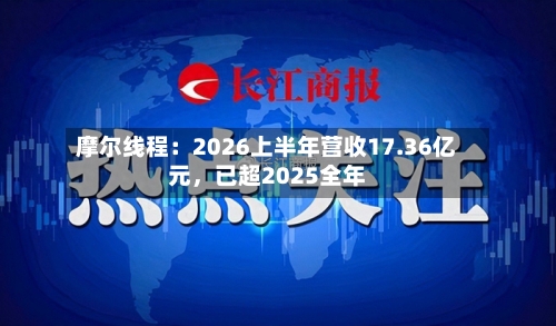 摩尔线程：2026上半年营收17.36亿元，已超2025全年