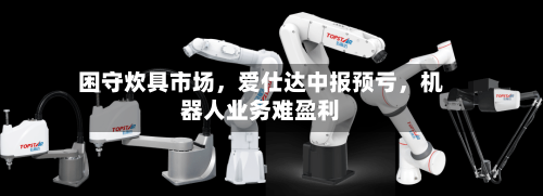 困守炊具市场，爱仕达中报预亏	，机器人业务难盈利-第3张图片