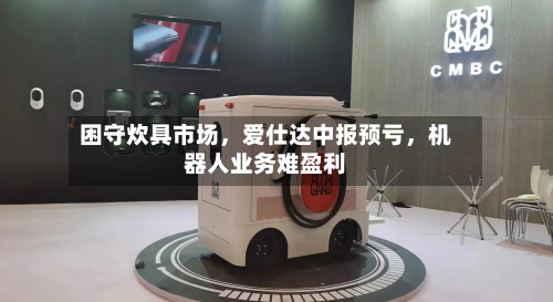 困守炊具市场	，爱仕达中报预亏，机器人业务难盈利-第2张图片