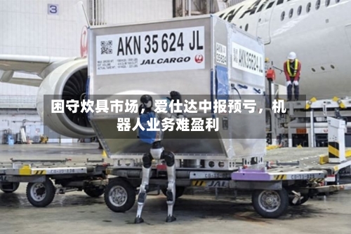 困守炊具市场，爱仕达中报预亏，机器人业务难盈利