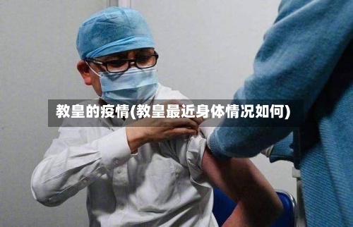 教皇的疫情(教皇最近身体情况如何)