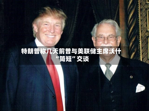 特朗普称几天前曾与美联储主席沃什“简短”交谈