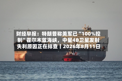财经早报：特朗普称美军已“100%控制”霍尔木兹海峡，中星4B卫星发射失利原因正在排查丨2026年8月11日-第2张图片