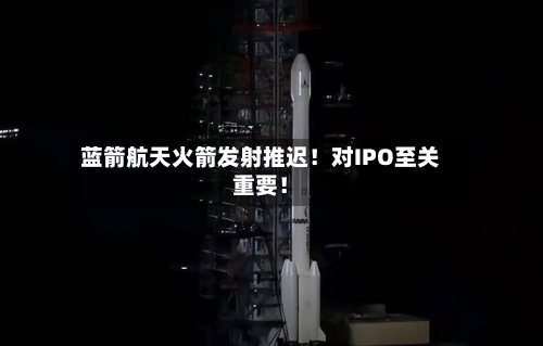 蓝箭航天火箭发射推迟！对IPO至关重要！
