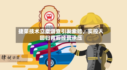 捷荣技术立案调查引发索赔，实控人回归背后经营承压-第3张图片