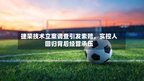 捷荣技术立案调查引发索赔，实控人回归背后经营承压