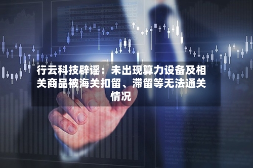 行云科技辟谣：未出现算力设备及相关商品被海关扣留、滞留等无法通关情况-第3张图片