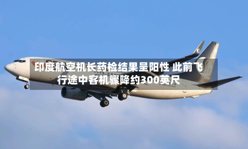 印度航空机长药检结果呈阳性 此前飞行途中客机骤降约300英尺-第2张图片