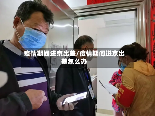 疫情期间进京出差/疫情期间进京出差怎么办