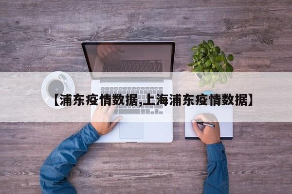 【浦东疫情数据,上海浦东疫情数据】