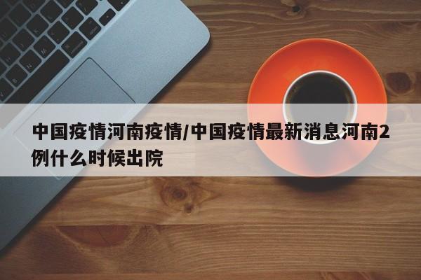 中国疫情河南疫情/中国疫情最新消息河南2例什么时候出院