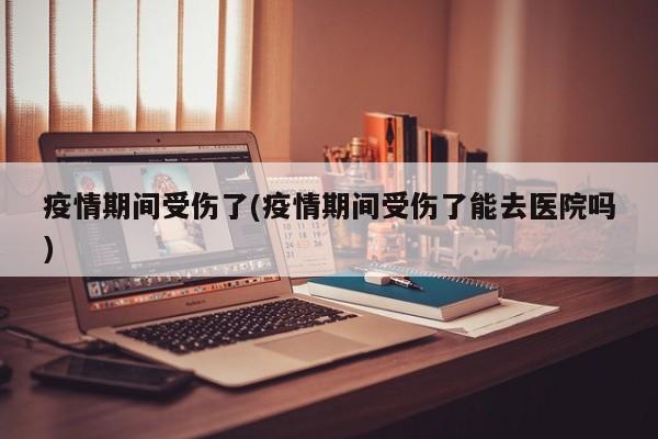 疫情期间受伤了(疫情期间受伤了能去医院吗)