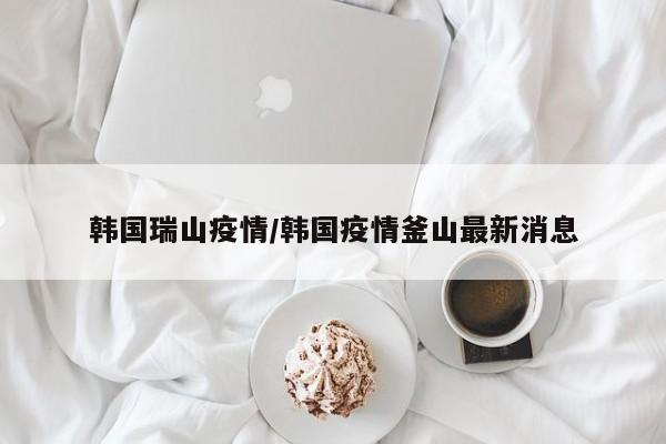 韩国瑞山疫情/韩国疫情釜山最新消息