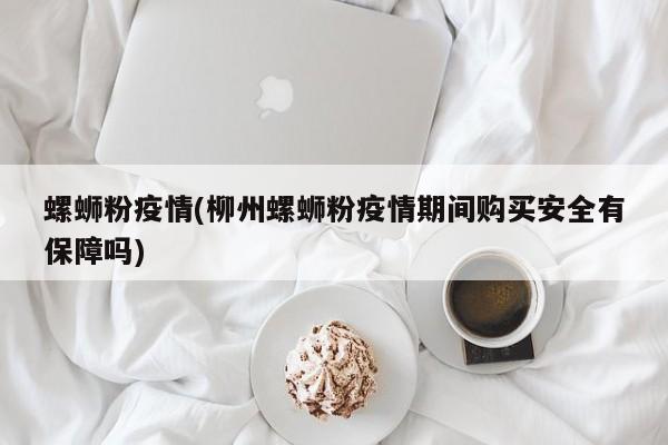 螺蛳粉疫情(柳州螺蛳粉疫情期间购买安全有保障吗)