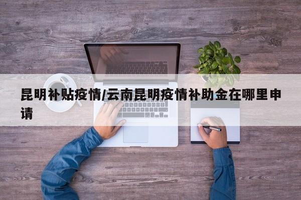 昆明补贴疫情/云南昆明疫情补助金在哪里申请