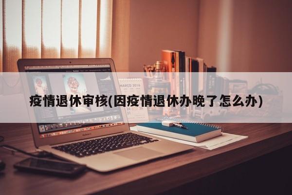 疫情退休审核(因疫情退休办晚了怎么办)