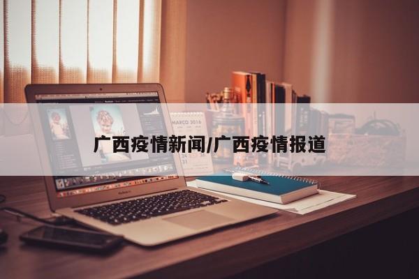 广西疫情新闻/广西疫情报道