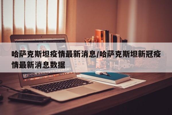 哈萨克斯坦疫情最新消息/哈萨克斯坦新冠疫情最新消息数据