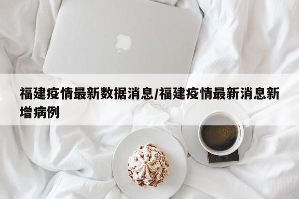 福建疫情最新数据消息/福建疫情最新消息新增病例