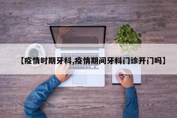 【疫情时期牙科,疫情期间牙科门诊开门吗】