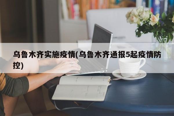 乌鲁木齐实施疫情(乌鲁木齐通报5起疫情防控)