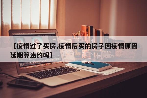 【疫情过了买房,疫情后买的房子因疫情原因延期算违约吗】