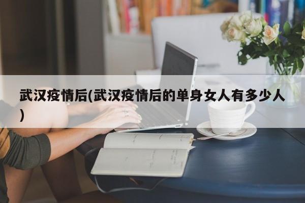 武汉疫情后(武汉疫情后的单身女人有多少人)