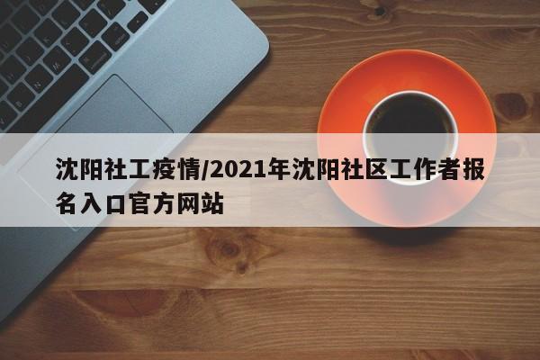沈阳社工疫情/2021年沈阳社区工作者报名入口官方网站
