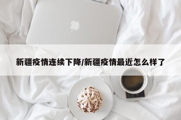 新疆疫情连续下降/新疆疫情最近怎么样了