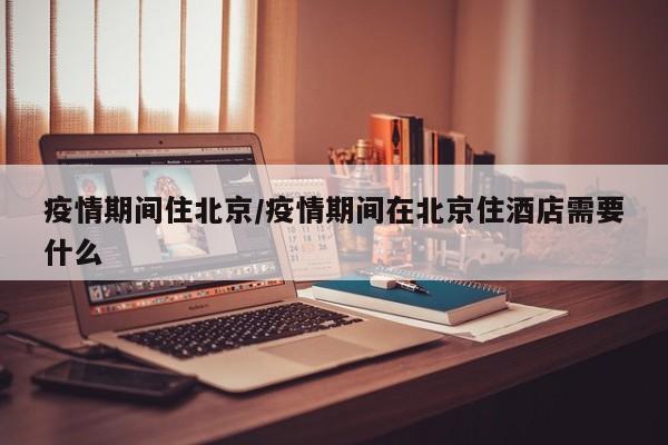 疫情期间住北京/疫情期间在北京住酒店需要什么