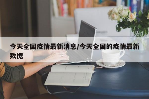 今天全国疫情最新消息/今天全国的疫情最新数据
