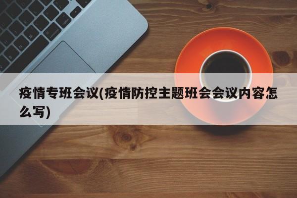 疫情专班会议(疫情防控主题班会会议内容怎么写)