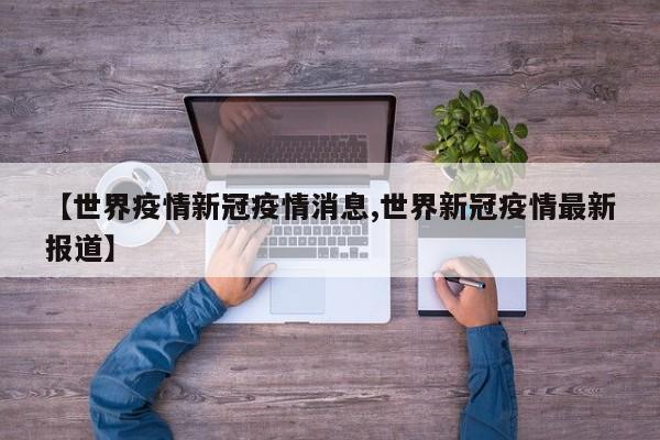 【世界疫情新冠疫情消息,世界新冠疫情最新报道】