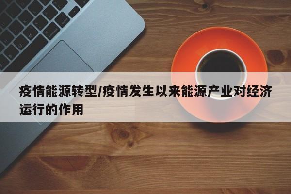 疫情能源转型/疫情发生以来能源产业对经济运行的作用