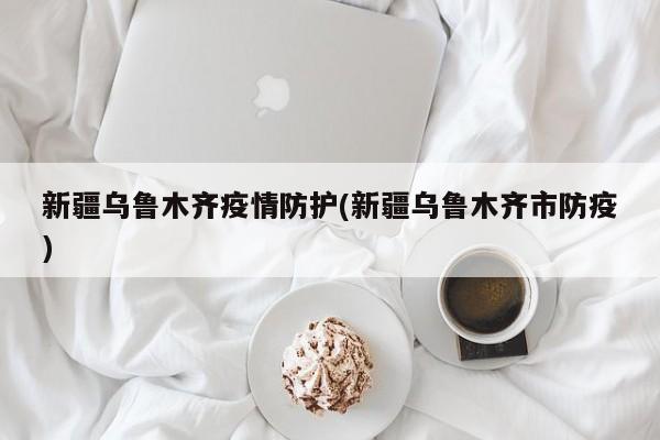 新疆乌鲁木齐疫情防护(新疆乌鲁木齐市防疫)