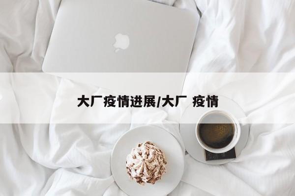 大厂疫情进展/大厂 疫情