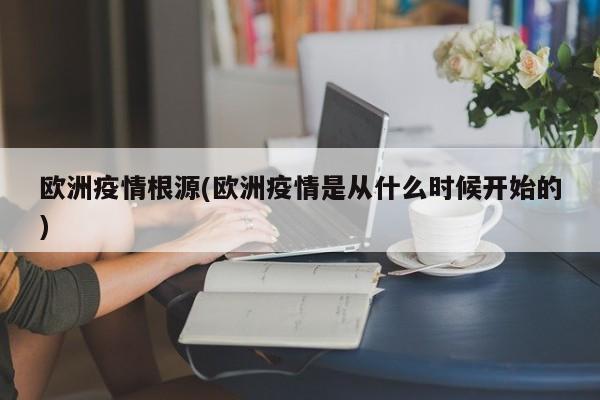 欧洲疫情根源(欧洲疫情是从什么时候开始的)