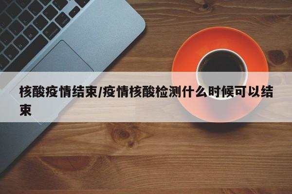 核酸疫情结束/疫情核酸检测什么时候可以结束