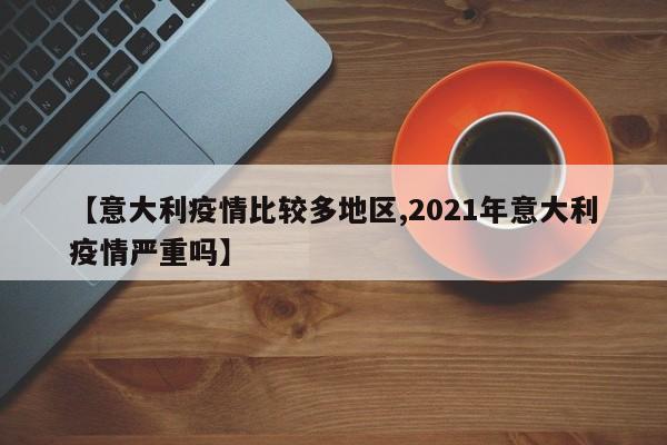 【意大利疫情比较多地区,2021年意大利疫情严重吗】