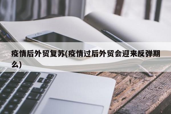 疫情后外贸复苏(疫情过后外贸会迎来反弹期么)