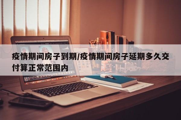 疫情期间房子到期/疫情期间房子延期多久交付算正常范围内